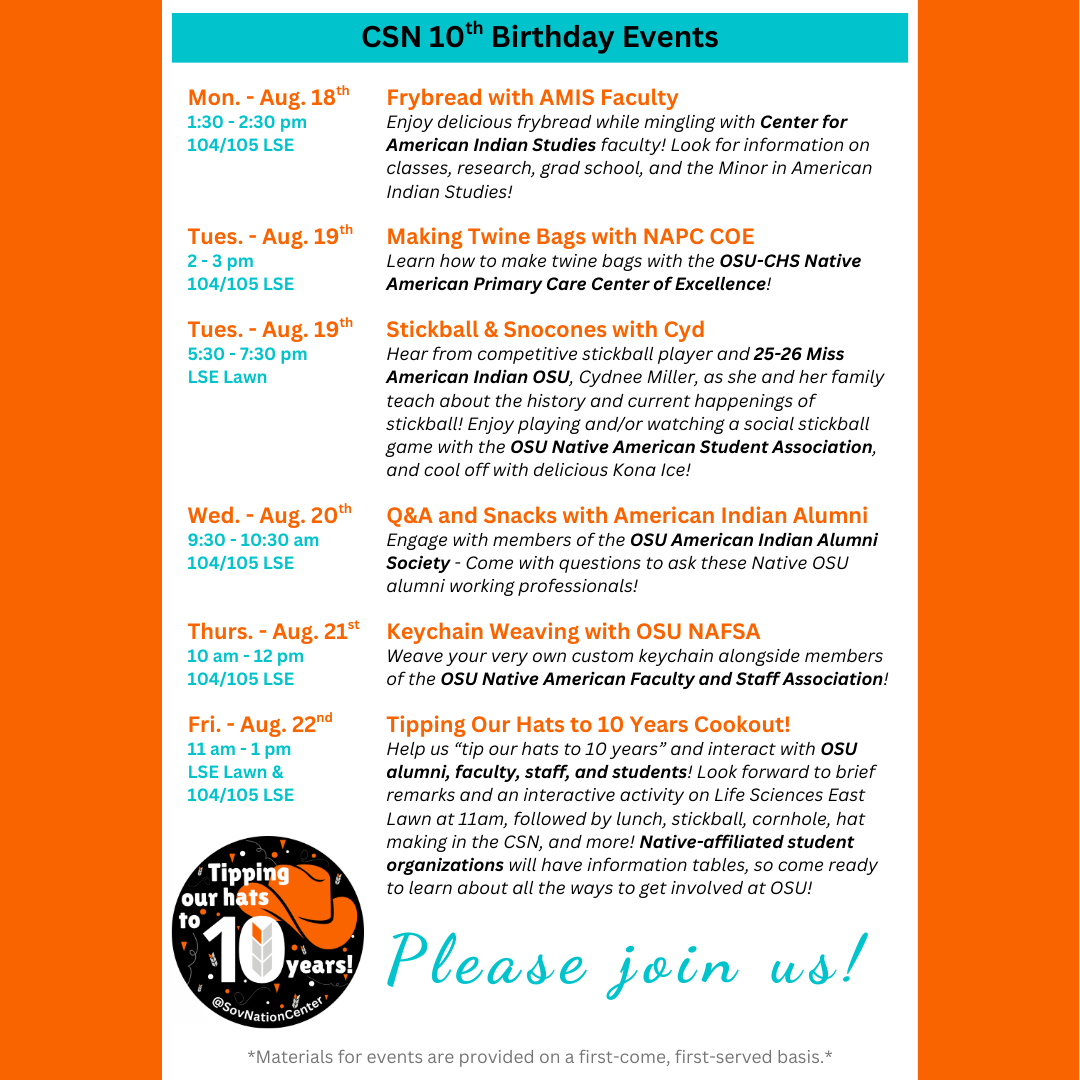 CSN 10th Birthday Events from Aug. 18th-22nd. 8/18 - frybread with AMIS faculty. 8/19 - Making twine bags with NAPC COE and Stickball & smoothies with Cyd. 8/20 - Q&A and snacks with American Indian Alumni. 8/21 - Keychain weaving with OSU NAFSA. 8/22 - Tipping our hats to 10 years cookout!