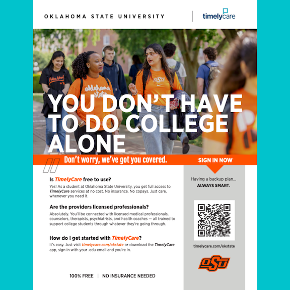 TimelyCare - you don't have to college alone. Is TimelyCare free to use? Yes! As a student at OSU, you get full access to TimelyCare services at no cost. No insurance or copays, just care whenever you need it. Are the providers licensed professionals? Absolutely. You'll be connected with licensed medical professionals, counselors, therapists, psychiatrists, and health coaches - all trained to support college students through whatever they're going through. How do I get started with TimelyCare? It's easy. Just visit timelycare.com/okstate or dowload the TimelyCare app, sign in with your .edu email and you're in. Pictured is a QR code on the right to sign in.