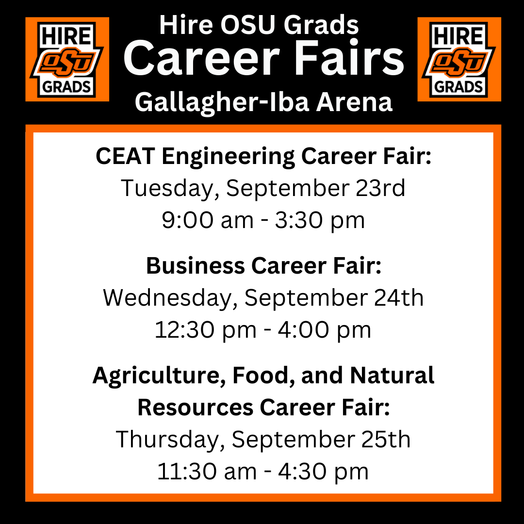 Hire OSU Grads Career Fairs in Gallagher-Iba Arena. CEAT Engineering will be on Tues., Sept 23rd from 9am-3:30pm. Business will on Wed., Sept. 24th from 12:30-4pm. Agriculture, Food, and Natural Resources will be on Thurs., Sept. 25th from 11:30am-4:30pm.